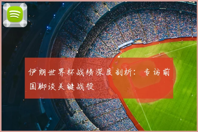 伊朗世界杯战绩深度剖析：专访前国脚谈关键战役