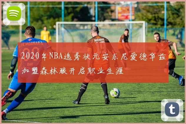 2020年NBA选秀状元安东尼爱德华兹加盟森林狼开启职业生涯