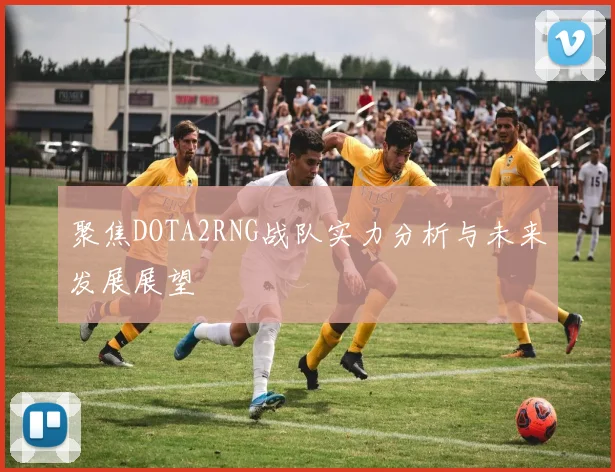 聚焦DOTA2RNG战队实力分析与未来发展展望