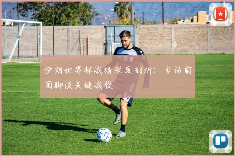 伊朗世界杯战绩深度剖析：专访前国脚谈关键战役