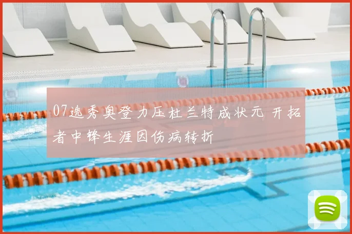 07选秀奥登力压杜兰特成状元 开拓者中锋生涯因伤病转折
