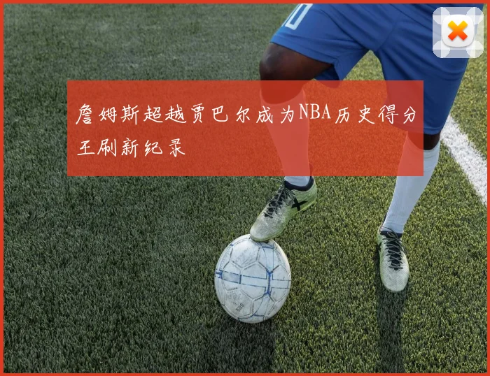 詹姆斯超越贾巴尔成为NBA历史得分王刷新纪录