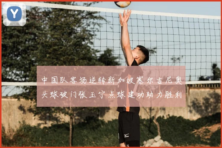 中国队客场逆转新加坡塞尔吉尼奥头球破门张玉宁点球建功助力胜利
