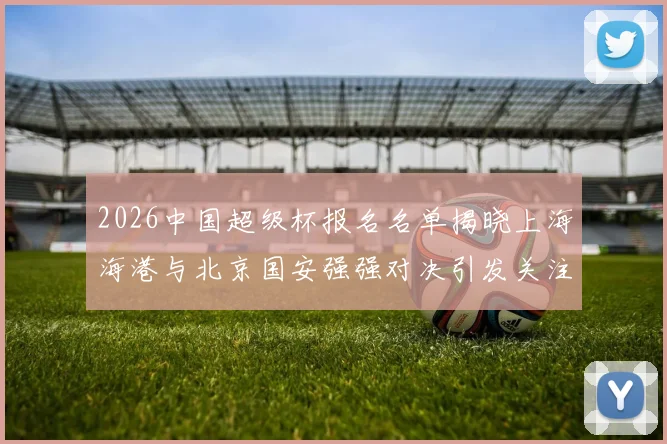 2026中国超级杯报名名单揭晓上海海港与北京国安强强对决引发关注