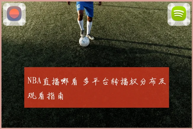 NBA直播哪看 多平台转播权分布及观看指南