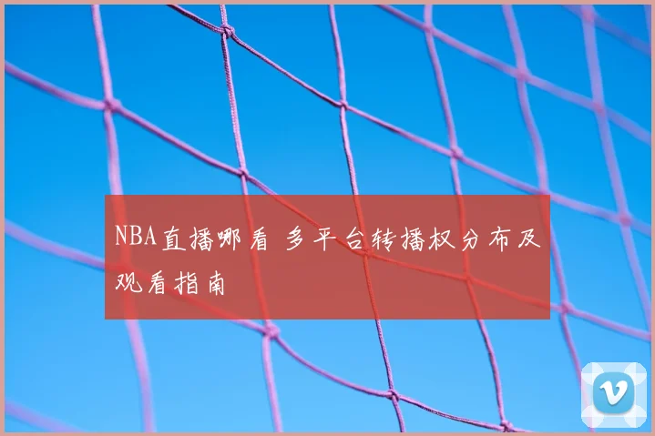 NBA直播哪看 多平台转播权分布及观看指南