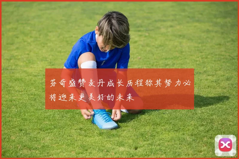 芬奇盛赞麦丹成长历程称其努力必将迎来更美好的未来