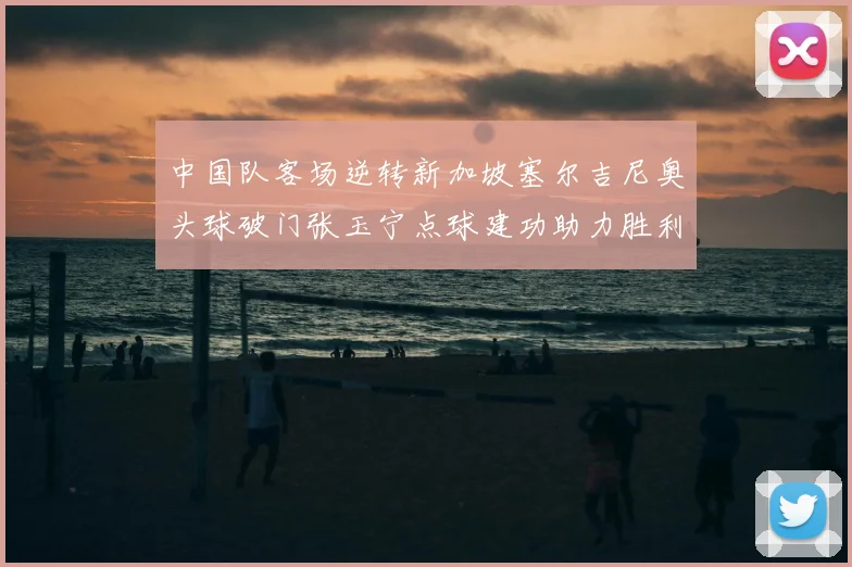 中国队客场逆转新加坡塞尔吉尼奥头球破门张玉宁点球建功助力胜利
