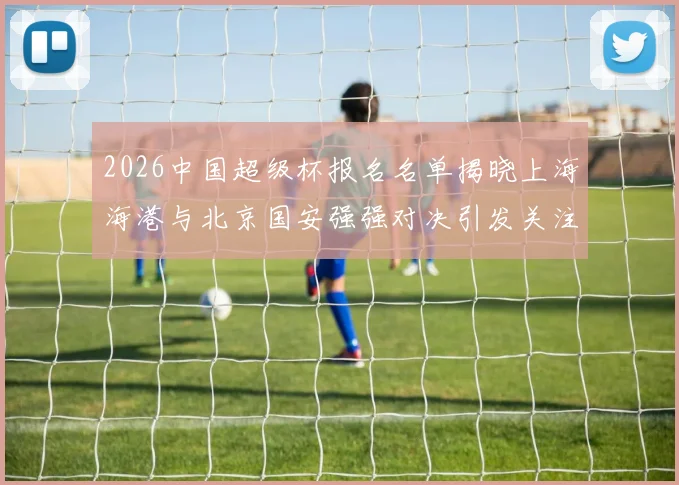2026中国超级杯报名名单揭晓上海海港与北京国安强强对决引发关注