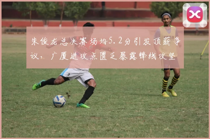 朱俊龙总决赛场均5.2分引发顶薪争议，广厦进攻点匮乏暴露锋线攻坚短板