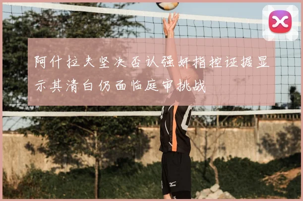 阿什拉夫坚决否认强奸指控证据显示其清白仍面临庭审挑战