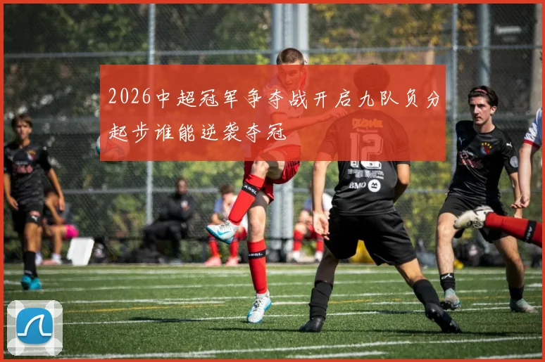 2026中超冠军争夺战开启九队负分起步谁能逆袭夺冠
