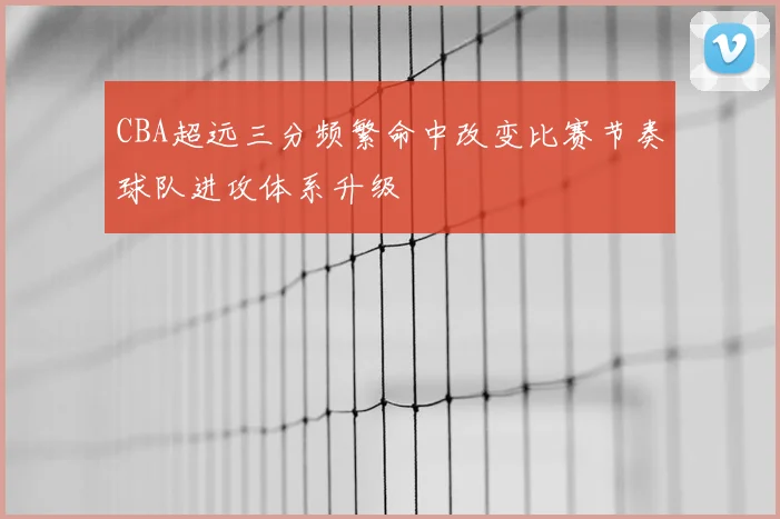 CBA超远三分频繁命中改变比赛节奏球队进攻体系升级