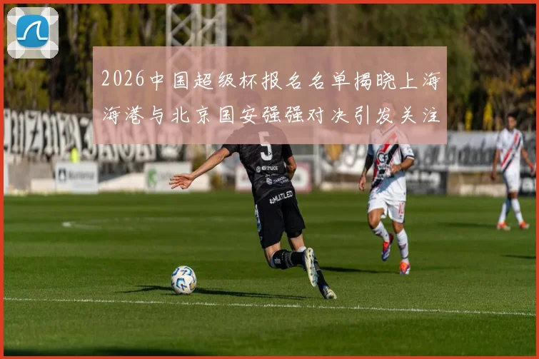 2026中国超级杯报名名单揭晓上海海港与北京国安强强对决引发关注
