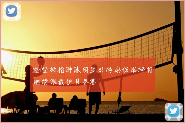 哈登拇指肿胀明显好转瘀伤减轻将继续佩戴护具参赛