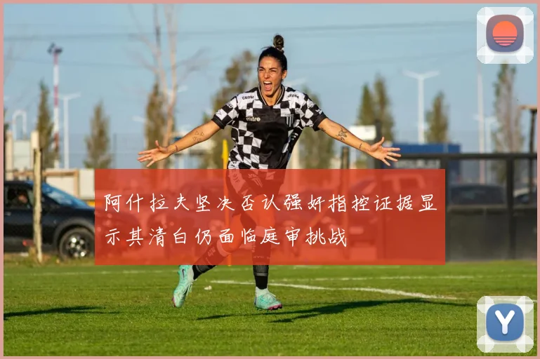 阿什拉夫坚决否认强奸指控证据显示其清白仍面临庭审挑战