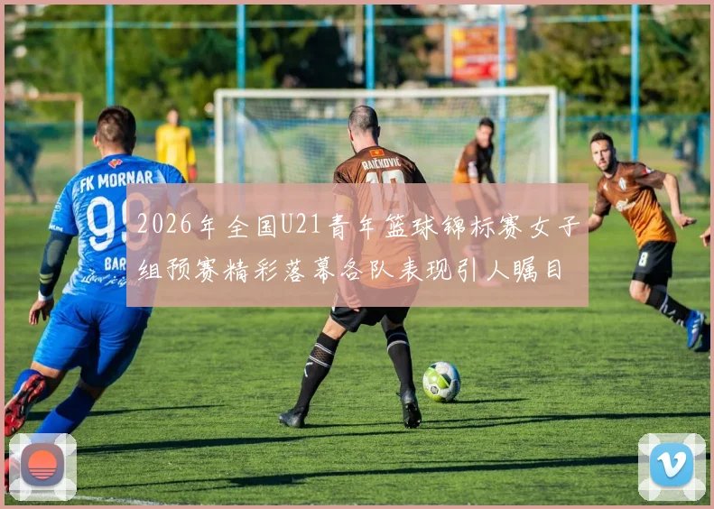 2026年全国U21青年篮球锦标赛女子组预赛精彩落幕各队表现引人瞩目