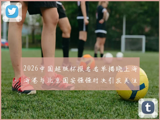 2026中国超级杯报名名单揭晓上海海港与北京国安强强对决引发关注