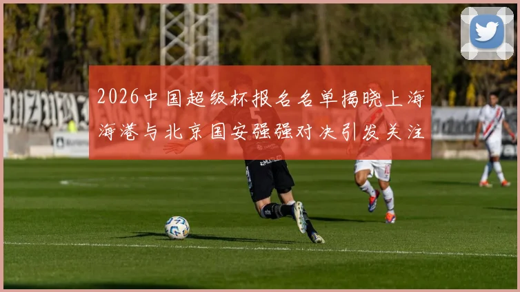 2026中国超级杯报名名单揭晓上海海港与北京国安强强对决引发关注