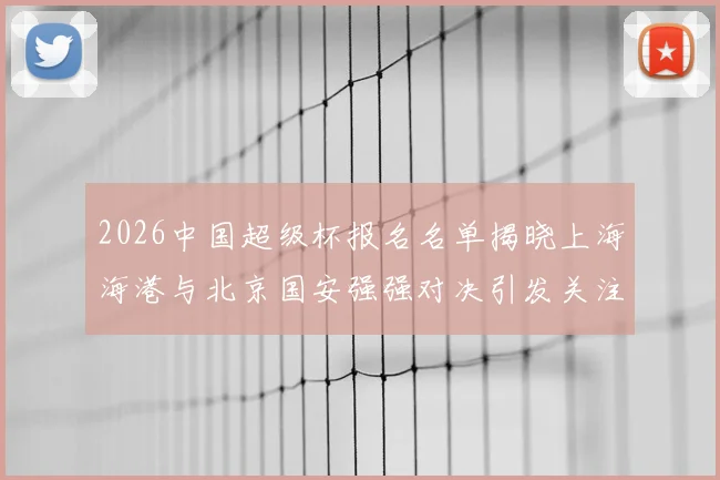 2026中国超级杯报名名单揭晓上海海港与北京国安强强对决引发关注
