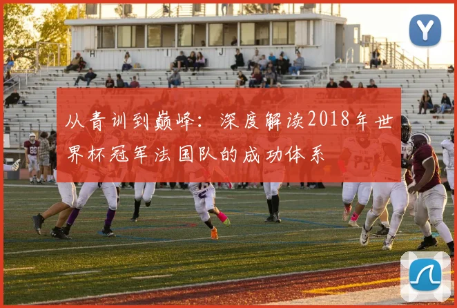 从青训到巅峰：深度解读2018年世界杯冠军法国队的成功体系