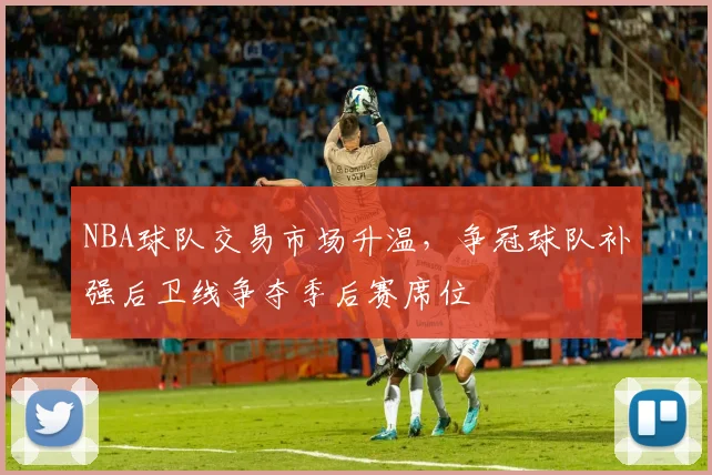 NBA球队交易市场升温,争冠球队补强后卫线争夺季后赛席位