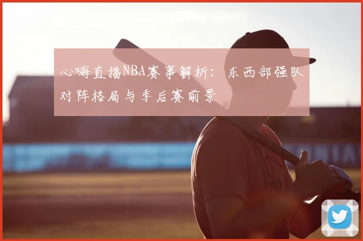 心嗨直播NBA赛事解析：东西部强队对阵格局与季后赛前景