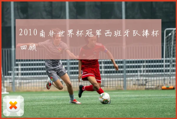 2010南非世界杯冠军西班牙队捧杯回顾