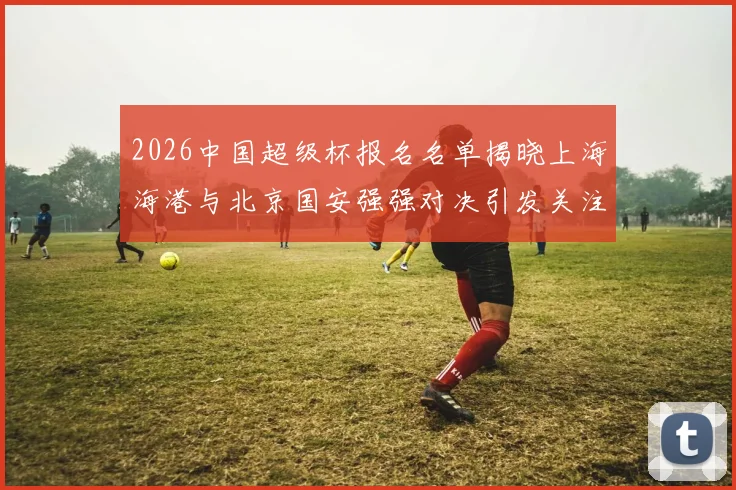 2026中国超级杯报名名单揭晓上海海港与北京国安强强对决引发关注