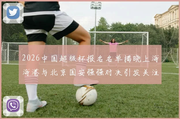 2026中国超级杯报名名单揭晓上海海港与北京国安强强对决引发关注