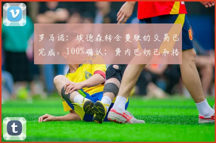 罗马诺：埃德森转会曼联的交易已完成，100%确认；费内巴切已和格林伍德达成个人条款