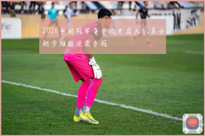 2026中超冠军争夺战开启九队负分起步谁能逆袭夺冠