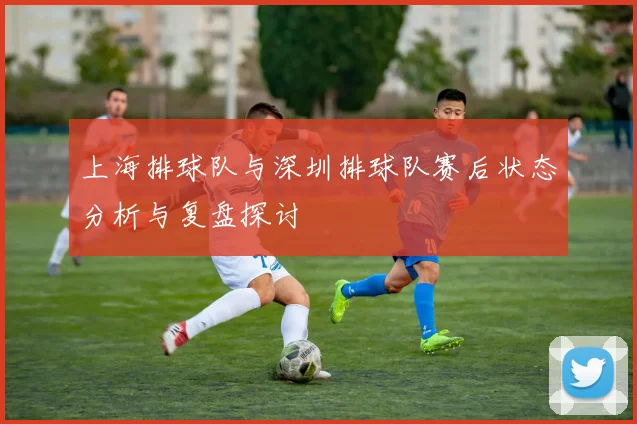 上海排球队与深圳排球队赛后状态分析与复盘探讨