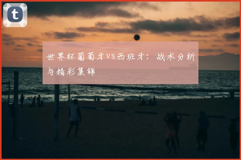 世界杯葡萄牙vs西班牙：战术分析与精彩集锦