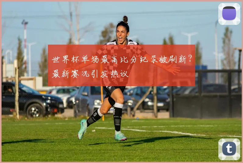 世界杯单场最高比分纪录被刷新？最新赛况引发热议