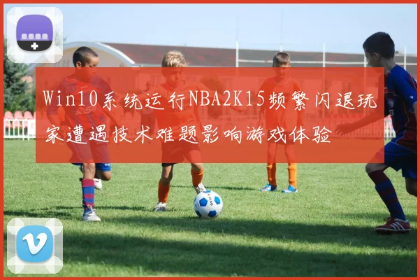 Win10系统运行NBA2K15频繁闪退玩家遭遇技术难题影响游戏体验