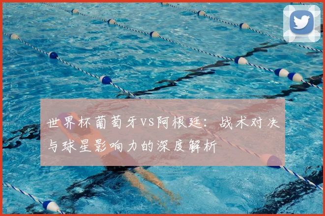 世界杯葡萄牙vs阿根廷：战术对决与球星影响力的深度解析