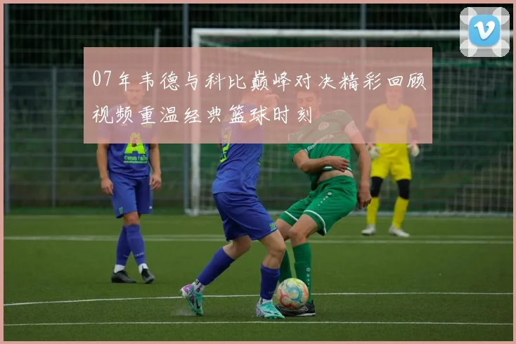 07年韦德与科比巅峰对决精彩回顾视频重温经典篮球时刻