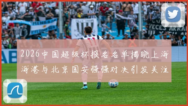 2026中国超级杯报名名单揭晓上海海港与北京国安强强对决引发关注