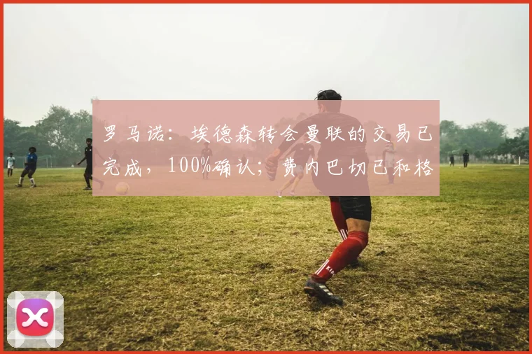 罗马诺：埃德森转会曼联的交易已完成，100%确认；费内巴切已和格林伍德达成个人条款