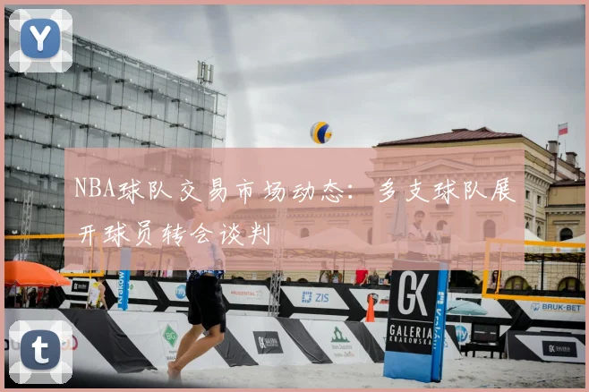NBA球队交易市场动态:多支球队展开球员转会谈判