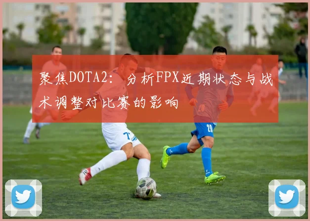 聚焦DOTA2：分析FPX近期状态与战术调整对比赛的影响