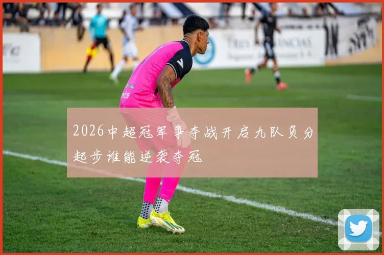 2026中超冠军争夺战开启九队负分起步谁能逆袭夺冠
