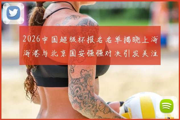 2026中国超级杯报名名单揭晓上海海港与北京国安强强对决引发关注