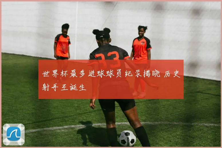 世界杯最多进球球员纪录揭晓 历史射手王诞生