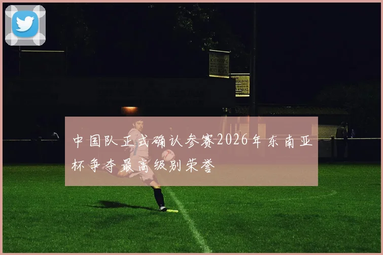 中国队正式确认参赛2026年东南亚杯争夺最高级别荣誉
