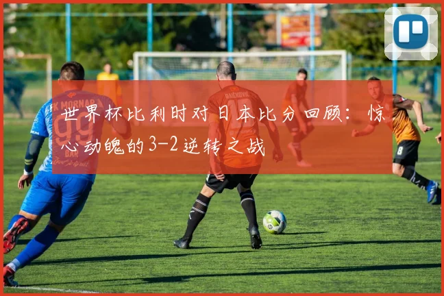 世界杯比利时对日本比分回顾：惊心动魄的3-2逆转之战
