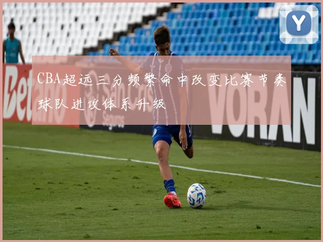 CBA超远三分频繁命中改变比赛节奏球队进攻体系升级