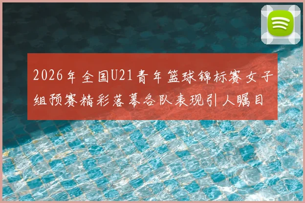 2026年全国U21青年篮球锦标赛女子组预赛精彩落幕各队表现引人瞩目