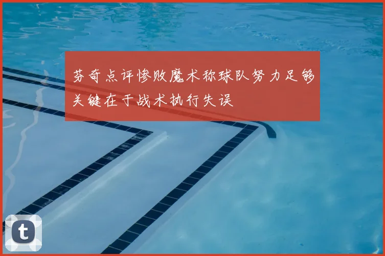 芬奇点评惨败魔术称球队努力足够关键在于战术执行失误